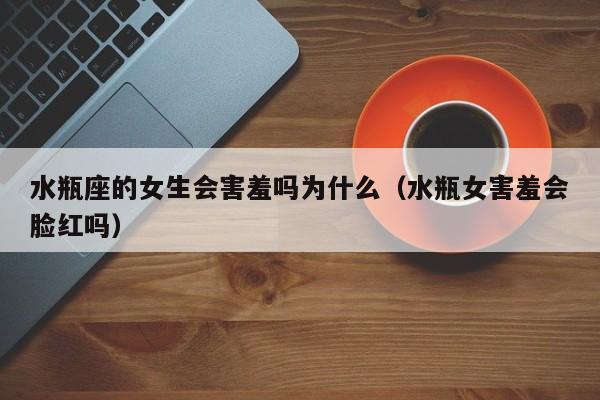 水瓶座的女生会害羞吗为什么(水瓶女害羞会脸红吗)
