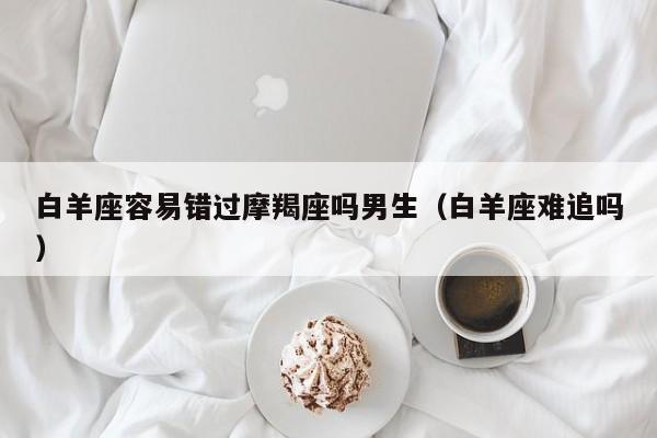 白羊座容易错过摩羯座吗男生(白羊座难追吗)