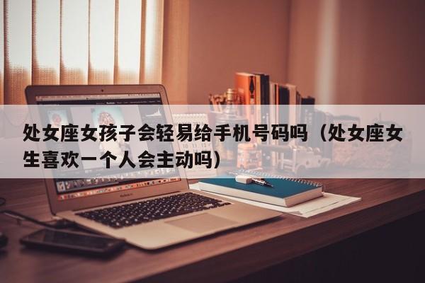 处女座女孩子会轻易给手机号码吗(处女座女生喜欢一个人会主动吗)