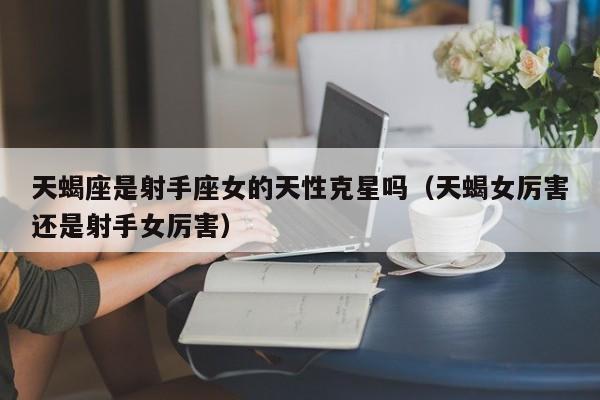 天蝎座是射手座女的天性克星吗(天蝎女厉害还是射手女厉害)