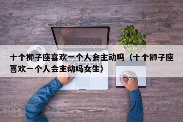 十个狮子座喜欢一个人会主动吗(十个狮子座喜欢一个人会主动吗女生)