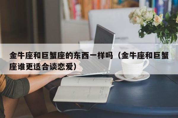 金牛座和巨蟹座的东西一样吗(金牛座和巨蟹座谁更适合谈恋爱)