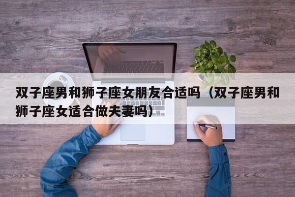 双子座男和狮子座女朋友合适吗(双子座男和狮子座女适合做夫妻吗)