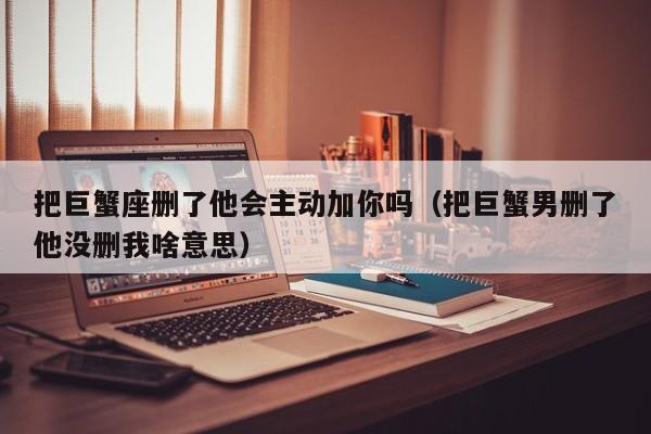 把巨蟹座删了他会主动加你吗(把巨蟹男删了他没删我啥意思)