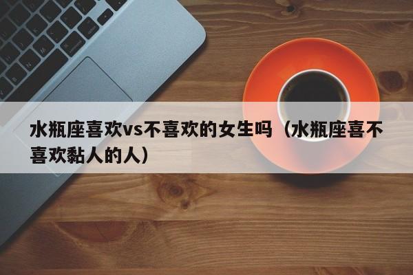 水瓶座喜欢vs不喜欢的女生吗(水瓶座喜不喜欢黏人的人)