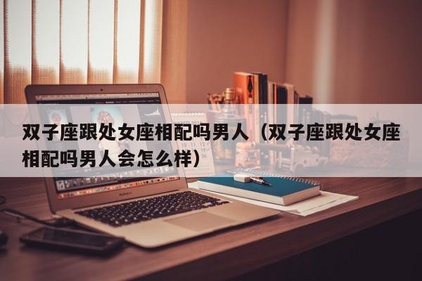 双子座跟处女座相配吗男人(双子座跟处女座相配吗男人会怎么样)