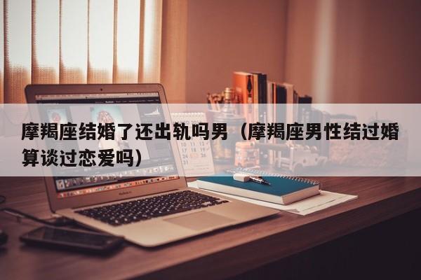 摩羯座结婚了还出轨吗男(摩羯座男性结过婚算谈过恋爱吗)