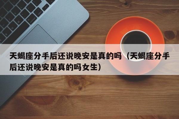 天蝎座分手后还说晚安是真的吗(天蝎座分手后还说晚安是真的吗女生)