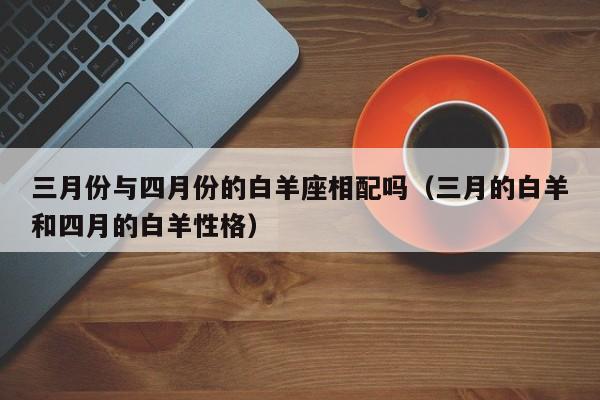 三月份与四月份的白羊座相配吗(三月的白羊和四月的白羊性格)