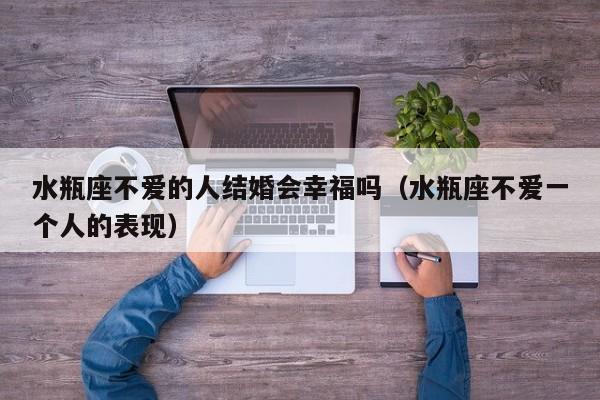 水瓶座不爱的人结婚会幸福吗(水瓶座不爱一个人的表现)