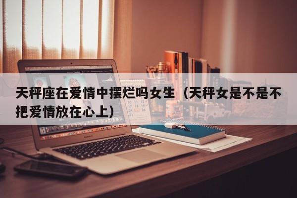 天秤座在爱情中摆烂吗女生(天秤女是不是不把爱情放在心上)