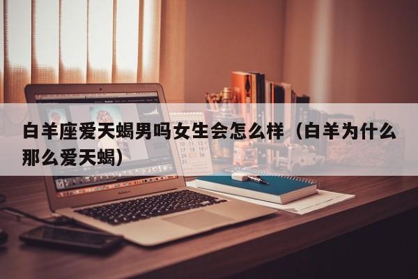 白羊座爱天蝎男吗女生会怎么样(白羊为什么那么爱天蝎)
