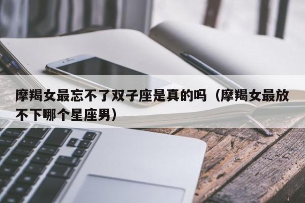 摩羯女最忘不了双子座是真的吗(摩羯女最放不下哪个星座男)