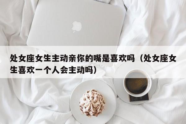 处女座女生主动亲你的嘴是喜欢吗(处女座女生喜欢一个人会主动吗)