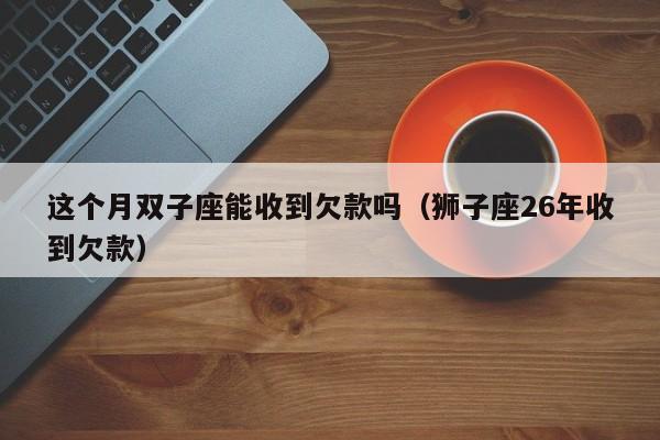 这个月双子座能收到欠款吗(狮子座26年收到欠款)