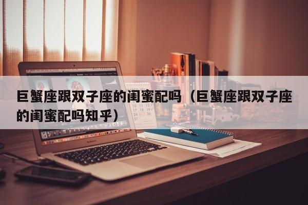 巨蟹座跟双子座的闺蜜配吗(巨蟹座跟双子座的闺蜜配吗知乎)
