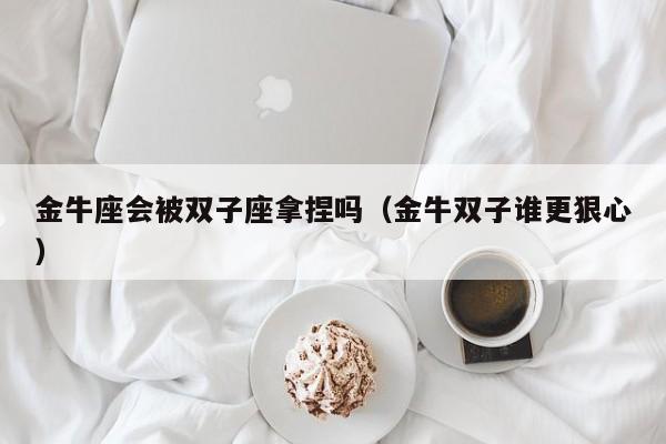 金牛座会被双子座拿捏吗(金牛双子谁更狠心)