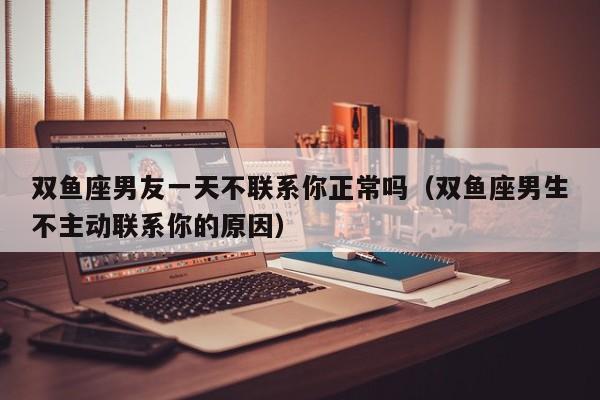 双鱼座男友一天不联系你正常吗(双鱼座男生不主动联系你的原因)