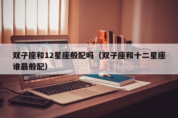 双子座和12星座般配吗(双子座和十二星座谁最般配)