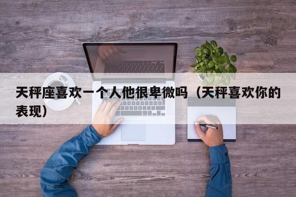 天秤座喜欢一个人他很卑微吗(天秤喜欢你的表现)
