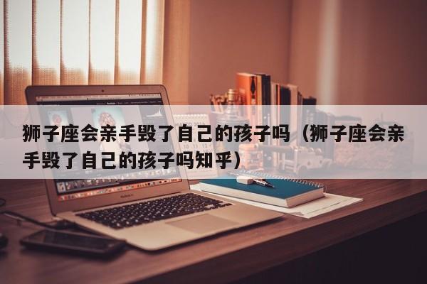 狮子座会亲手毁了自己的孩子吗(狮子座会亲手毁了自己的孩子吗知乎)