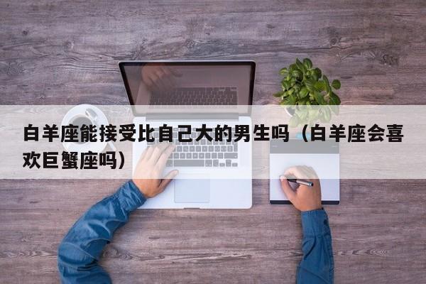 白羊座能接受比自己大的男生吗(白羊座会喜欢巨蟹座吗)