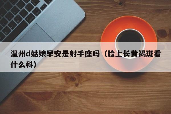 温州d姑娘早安是射手座吗(脸上长黄褐斑看什么科)