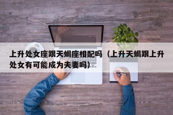 上升处女座跟天蝎座相配吗(上升天蝎跟上升处女有可能成为夫妻吗)