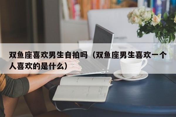 双鱼座喜欢男生自拍吗(双鱼座男生喜欢一个人喜欢的是什么)