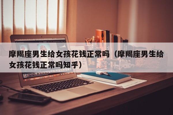 摩羯座男生给女孩花钱正常吗(摩羯座男生给女孩花钱正常吗知乎)