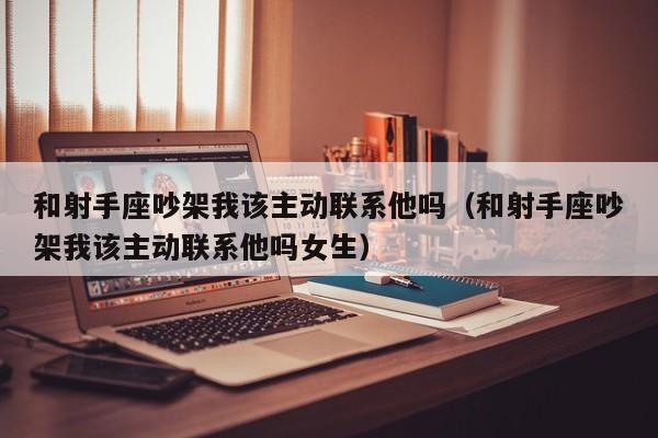 和射手座吵架我该主动联系他吗(和射手座吵架我该主动联系他吗女生)