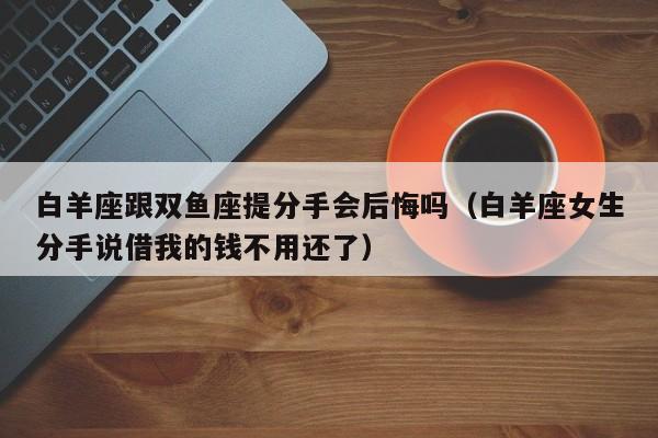 白羊座跟双鱼座提分手会后悔吗(白羊座女生分手说借我的钱不用还了)