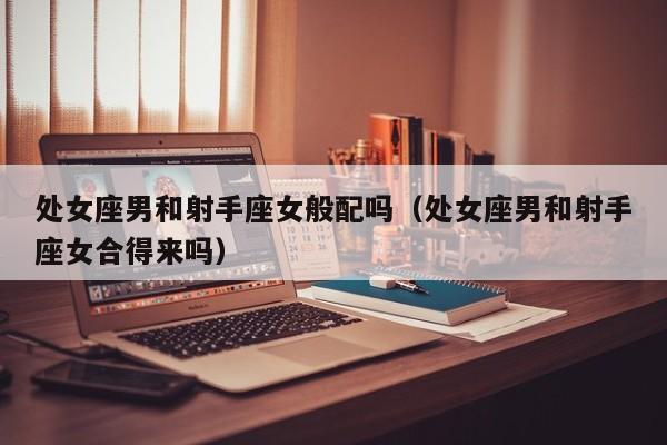 处女座男和射手座女般配吗(处女座男和射手座女合得来吗)