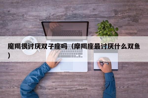 魔羯很讨厌双子座吗(摩羯座最讨厌什么双鱼)