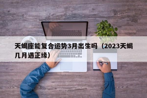 天蝎座能复合运势3月出生吗(2023天蝎几月遇正缘)