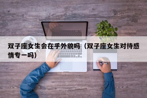 双子座女生会在乎外貌吗(双子座女生对待感情专一吗)