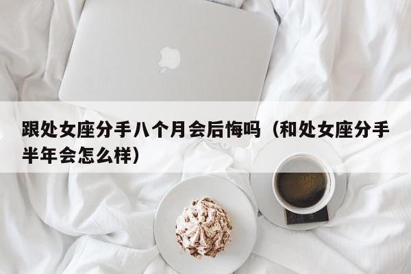 跟处女座分手八个月会后悔吗(和处女座分手半年会怎么样)