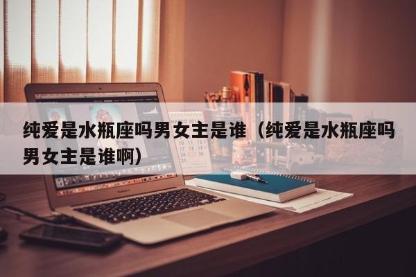 纯爱是水瓶座吗男女主是谁(纯爱是水瓶座吗男女主是谁啊)