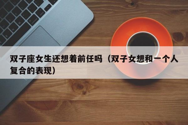 双子座女生还想着前任吗(双子女想和一个人复合的表现)