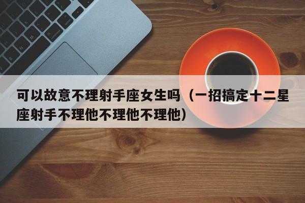 可以故意不理射手座女生吗(一招搞定十二星座射手不理他不理他不理他)
