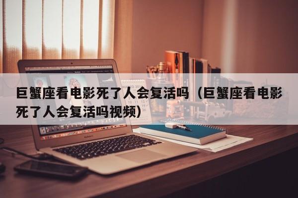 巨蟹座看电影死了人会复活吗(巨蟹座看电影死了人会复活吗视频)