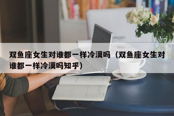 双鱼座女生对谁都一样冷漠吗(双鱼座女生对谁都一样冷漠吗知乎)