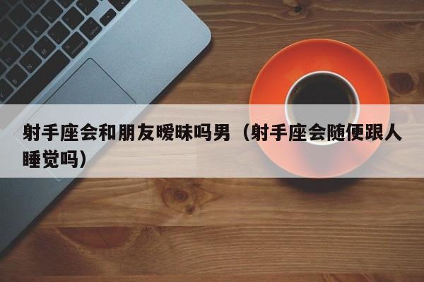 射手座会和朋友暧昧吗男(射手座会随便跟人睡觉吗)
