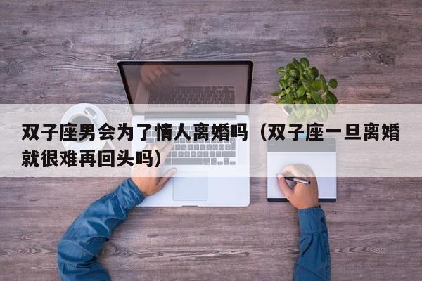 双子座男会为了情人离婚吗(双子座一旦离婚就很难再回头吗)
