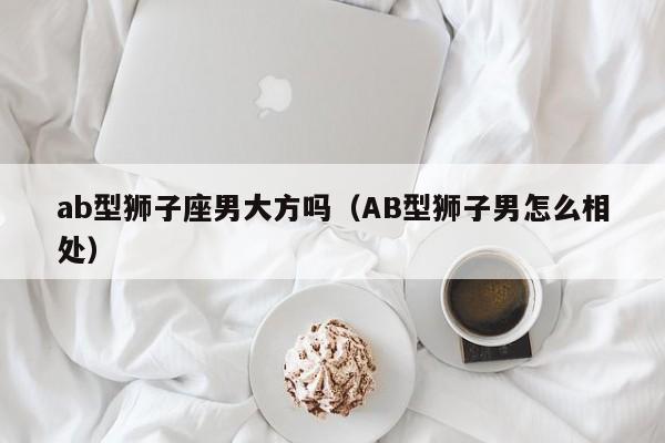 ab型狮子座男大方吗(AB型狮子男怎么相处)