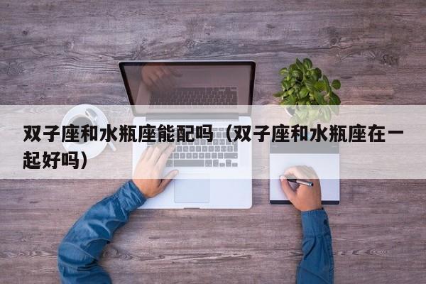 双子座和水瓶座能配吗(双子座和水瓶座在一起好吗)