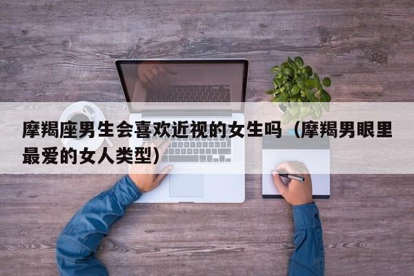 摩羯座男生会喜欢近视的女生吗(摩羯男眼里最爱的女人类型)