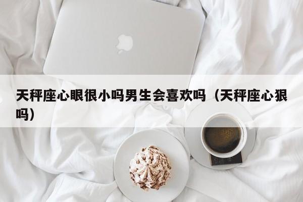 天秤座心眼很小吗男生会喜欢吗(天秤座心狠吗)