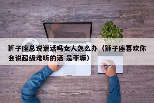狮子座总说谎话吗女人怎么办(狮子座喜欢你会说超级难听的话 是干嘛)