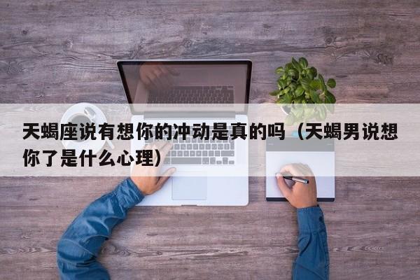 天蝎座说有想你的冲动是真的吗(天蝎男说想你了是什么心理)